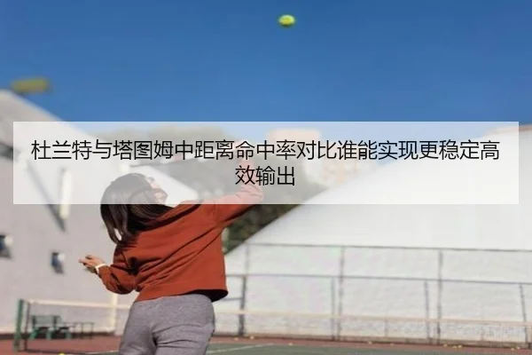 杜兰特与塔图姆中距离命中率对比谁能实现更稳定高效输出
