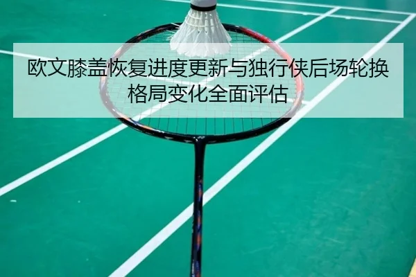 欧文膝盖恢复进度更新与独行侠后场轮换格局变化全面评估