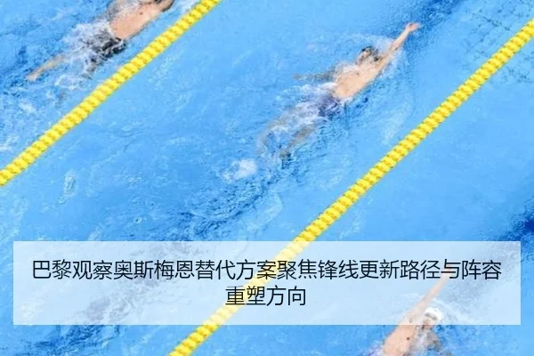 巴黎观察奥斯梅恩替代方案聚焦锋线更新路径与阵容重塑方向