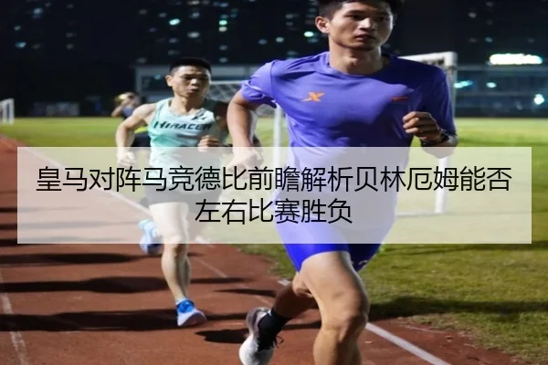 皇马对阵马竞德比前瞻解析贝林厄姆能否左右比赛胜负
