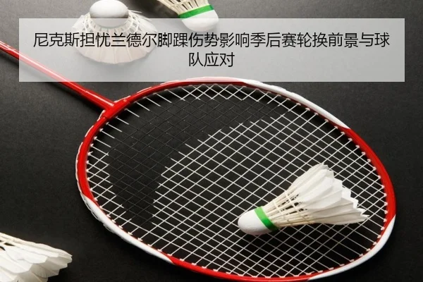 尼克斯担忧兰德尔脚踝伤势影响季后赛轮换前景与球队应对