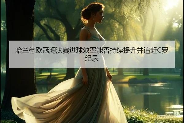 哈兰德欧冠淘汰赛进球效率能否持续提升并追赶C罗纪录