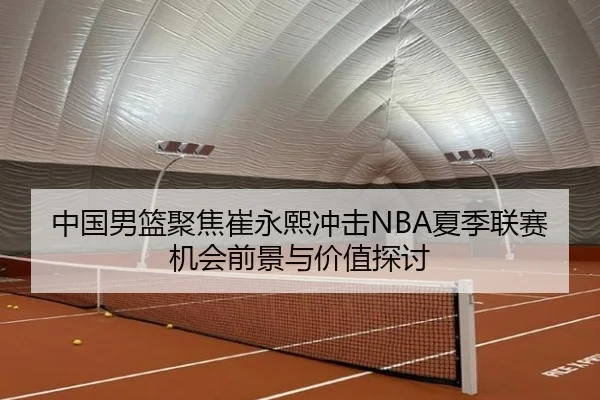 中国男篮聚焦崔永熙冲击NBA夏季联赛机会前景与价值探讨