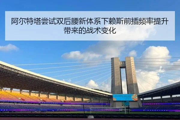 阿尔特塔尝试双后腰新体系下赖斯前插频率提升带来的战术变化